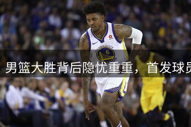 男篮大胜背后隐忧重重，首发球员状态低迷引争议